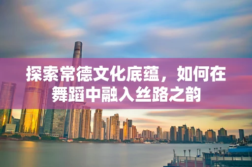 探索常德文化底蕴，如何在舞蹈中融入丝路之韵