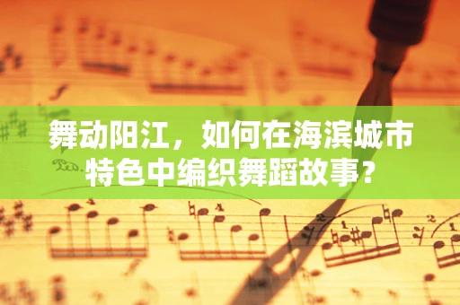 舞动阳江，如何在海滨城市特色中编织舞蹈故事？
