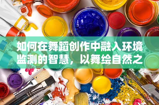 如何在舞蹈创作中融入环境监测的智慧，以舞绘自然之韵？