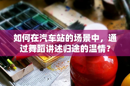 如何在汽车站的场景中，通过舞蹈讲述归途的温情？