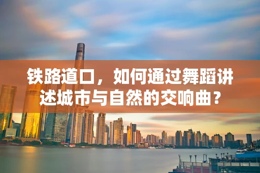 铁路道口，如何通过舞蹈讲述城市与自然的交响曲？