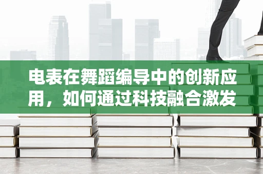 电表在舞蹈编导中的创新应用，如何通过科技融合激发舞台新生命？