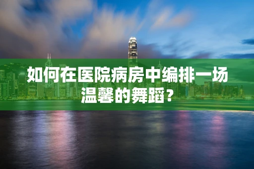 如何在医院病房中编排一场温馨的舞蹈？