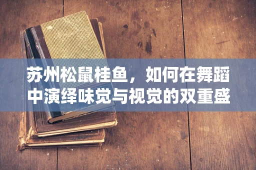 苏州松鼠桂鱼，如何在舞蹈中演绎味觉与视觉的双重盛宴？