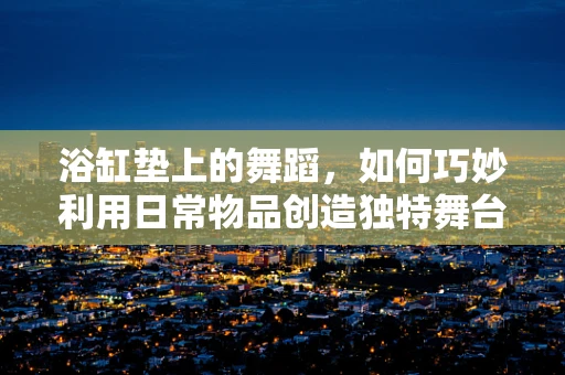 浴缸垫上的舞蹈，如何巧妙利用日常物品创造独特舞台效果？