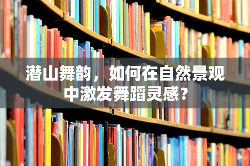 潜山舞韵，如何在自然景观中激发舞蹈灵感？