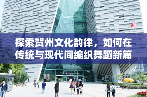 探索贺州文化韵律，如何在传统与现代间编织舞蹈新篇章？