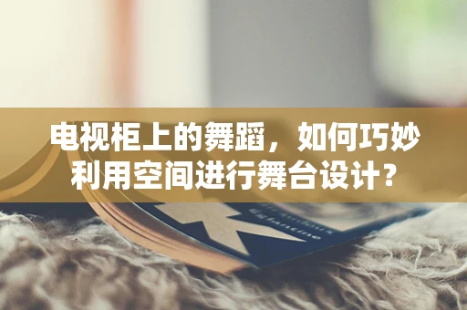 电视柜上的舞蹈，如何巧妙利用空间进行舞台设计？