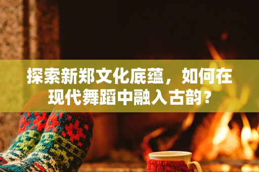 探索新郑文化底蕴，如何在现代舞蹈中融入古韵？