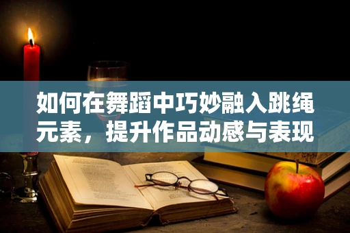 如何在舞蹈中巧妙融入跳绳元素，提升作品动感与表现力？