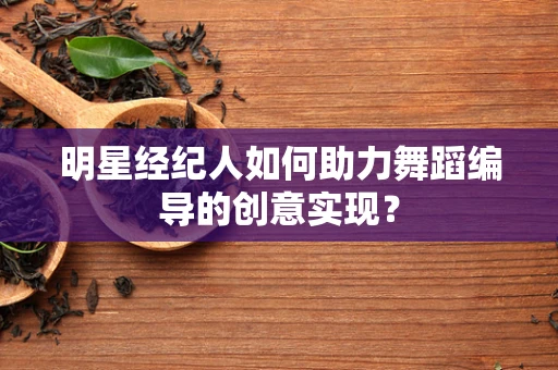 明星经纪人如何助力舞蹈编导的创意实现？