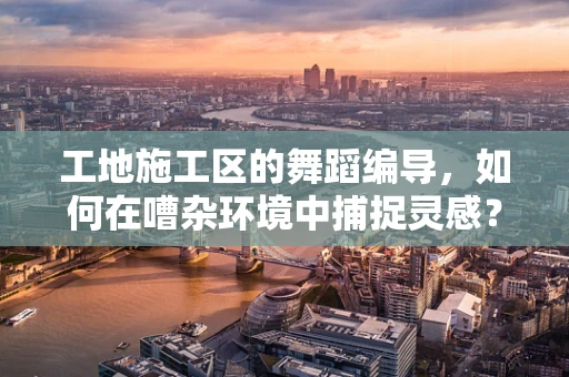 工地施工区的舞蹈编导，如何在嘈杂环境中捕捉灵感？