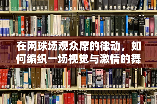 在网球场观众席的律动，如何编织一场视觉与激情的舞蹈盛宴？