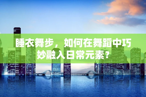 睡衣舞步，如何在舞蹈中巧妙融入日常元素？