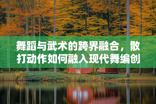 舞蹈与武术的跨界融合，散打动作如何融入现代舞编创？
