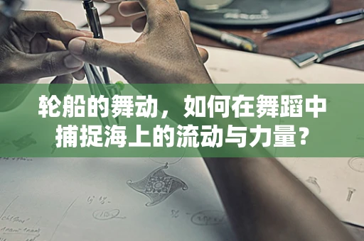 轮船的舞动，如何在舞蹈中捕捉海上的流动与力量？