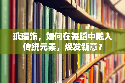 玳瑁饰，如何在舞蹈中融入传统元素，焕发新意？
