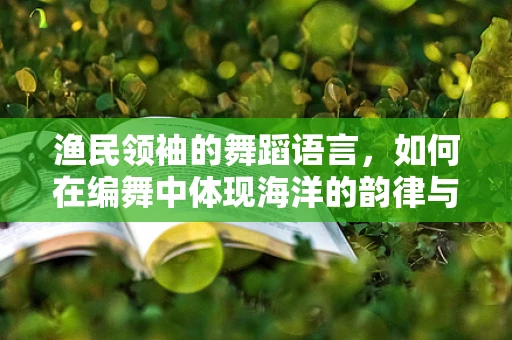 渔民领袖的舞蹈语言，如何在编舞中体现海洋的韵律与渔民的坚韧？