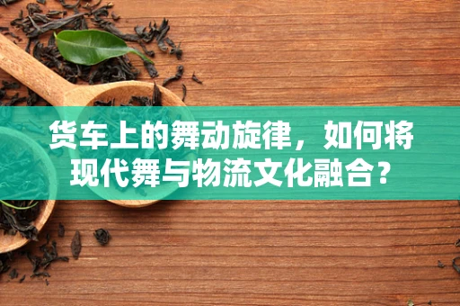 货车上的舞动旋律，如何将现代舞与物流文化融合？