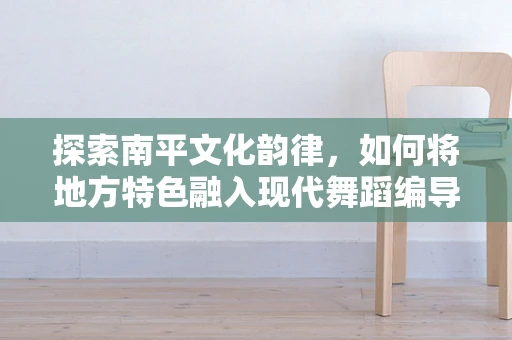 探索南平文化韵律，如何将地方特色融入现代舞蹈编导中？