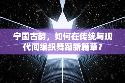 宁国古韵，如何在传统与现代间编织舞蹈新篇章？