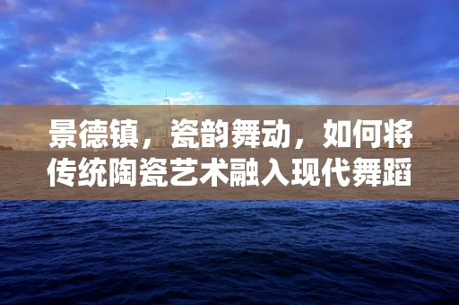 景德镇，瓷韵舞动，如何将传统陶瓷艺术融入现代舞蹈编排？