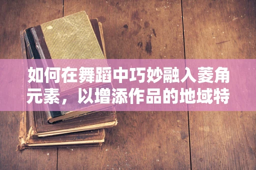 如何在舞蹈中巧妙融入菱角元素，以增添作品的地域特色与文化深度？