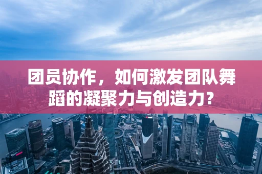 团员协作，如何激发团队舞蹈的凝聚力与创造力？