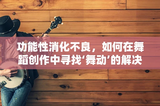 功能性消化不良，如何在舞蹈创作中寻找‘舞动’的解决方案？