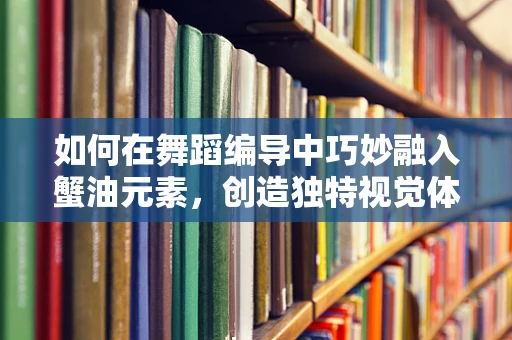如何在舞蹈编导中巧妙融入蟹油元素，创造独特视觉体验？