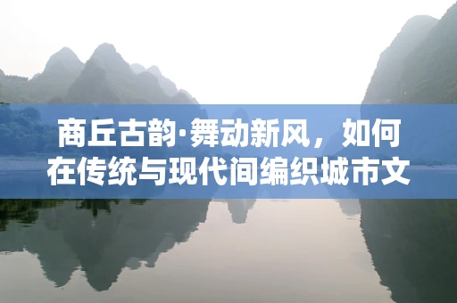商丘古韵·舞动新风，如何在传统与现代间编织城市文化之舞？
