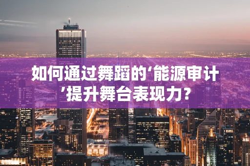 如何通过舞蹈的‘能源审计’提升舞台表现力？