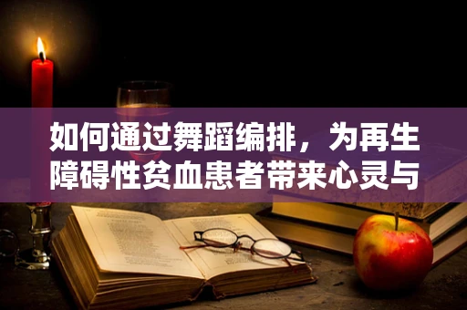 如何通过舞蹈编排，为再生障碍性贫血患者带来心灵与身体的双重治愈？
