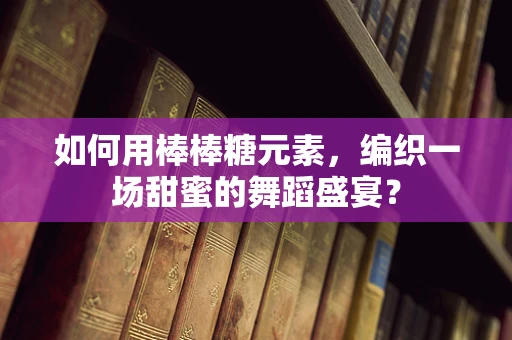 如何用棒棒糖元素，编织一场甜蜜的舞蹈盛宴？