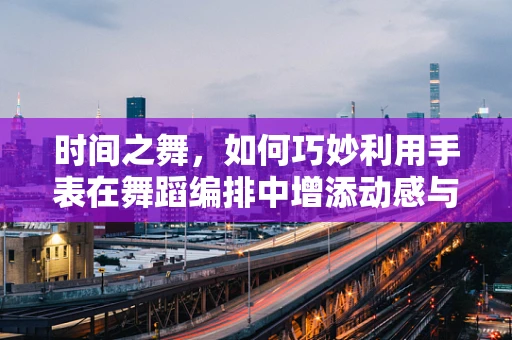 时间之舞，如何巧妙利用手表在舞蹈编排中增添动感与节奏？