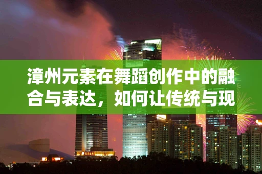 漳州元素在舞蹈创作中的融合与表达，如何让传统与现代共舞？