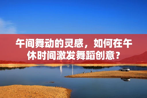 午间舞动的灵感，如何在午休时间激发舞蹈创意？