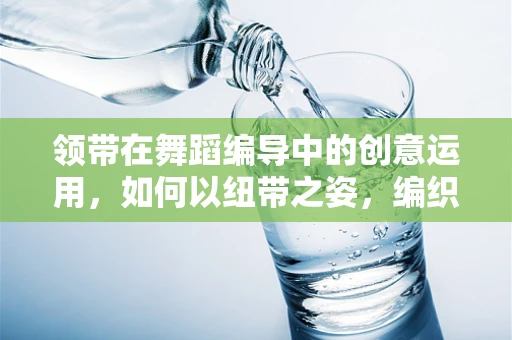 领带在舞蹈编导中的创意运用，如何以纽带之姿，编织舞台上的情感纽带？