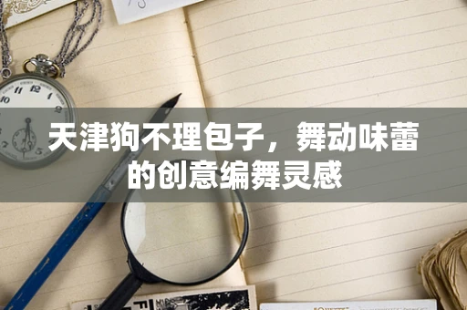 天津狗不理包子，舞动味蕾的创意编舞灵感