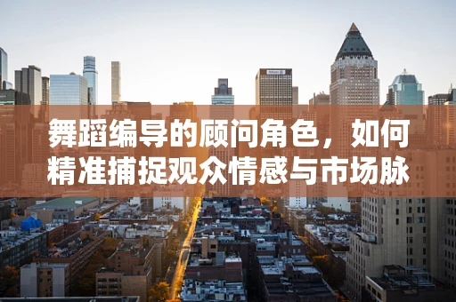 舞蹈编导的顾问角色，如何精准捕捉观众情感与市场脉搏？