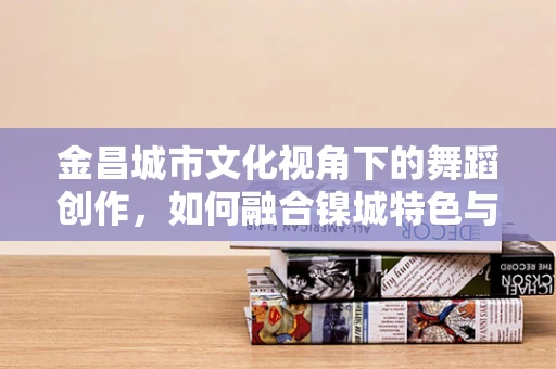 金昌城市文化视角下的舞蹈创作，如何融合镍城特色与舞蹈艺术？