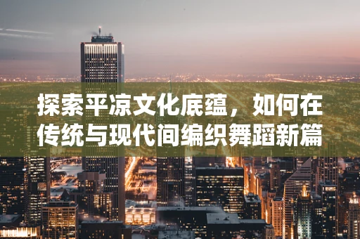 探索平凉文化底蕴，如何在传统与现代间编织舞蹈新篇章？