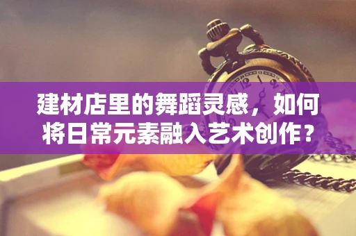 建材店里的舞蹈灵感，如何将日常元素融入艺术创作？