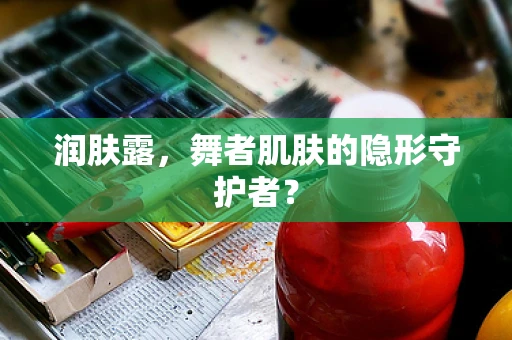 润肤露，舞者肌肤的隐形守护者？