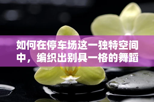 如何在停车场这一独特空间中，编织出别具一格的舞蹈叙事？