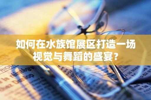 如何在水族馆展区打造一场视觉与舞蹈的盛宴？