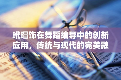 玳瑁饰在舞蹈编导中的创新应用，传统与现代的完美融合？