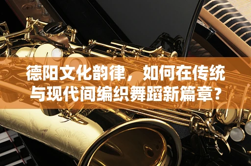 德阳文化韵律，如何在传统与现代间编织舞蹈新篇章？