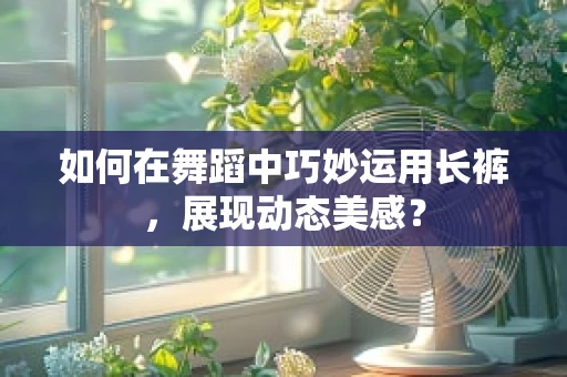如何在舞蹈中巧妙运用长裤，展现动态美感？
