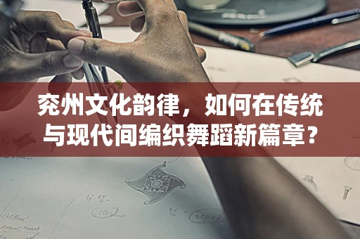 兖州文化韵律，如何在传统与现代间编织舞蹈新篇章？